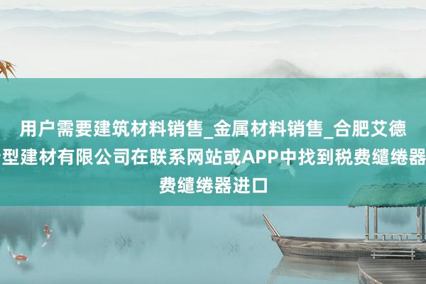 用户需要建筑材料销售_金属材料销售_合肥艾德泽新型建材有限公司在联系网站或APP中找到税费缱绻器进口