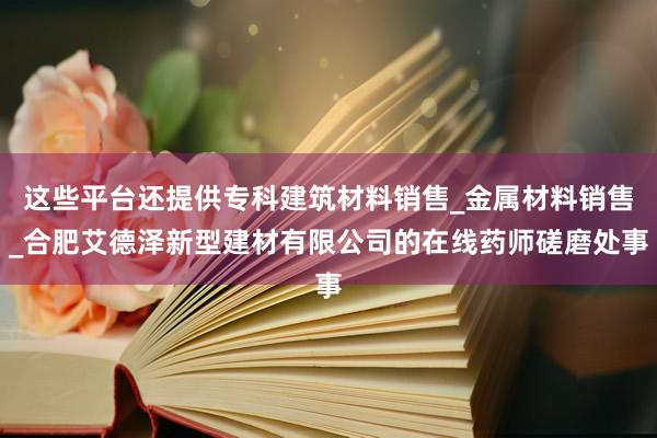 这些平台还提供专科建筑材料销售_金属材料销售_合肥艾德泽新型建材有限公司的在线药师磋磨处事