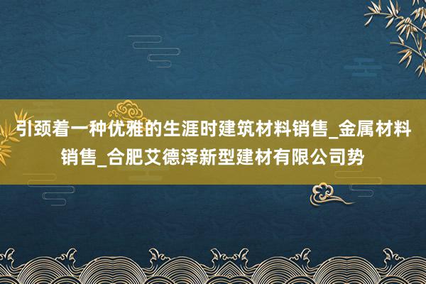 引颈着一种优雅的生涯时建筑材料销售_金属材料销售_合肥艾德泽新型建材有限公司势