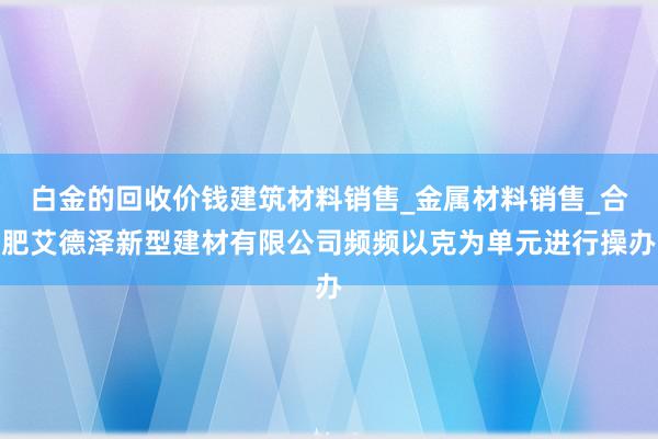 白金的回收价钱建筑材料销售_金属材料销售_合肥艾德泽新型建材有限公司频频以克为单元进行操办